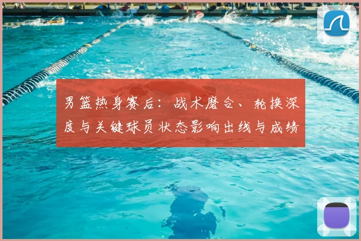 男篮热身赛后：战术磨合、轮换深度与关键球员状态影响出线与成绩预期