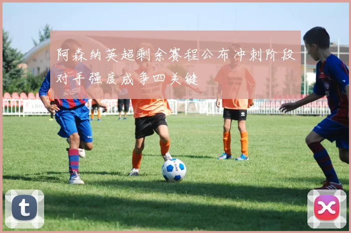 阿森纳英超剩余赛程公布冲刺阶段对手强度成争四关键