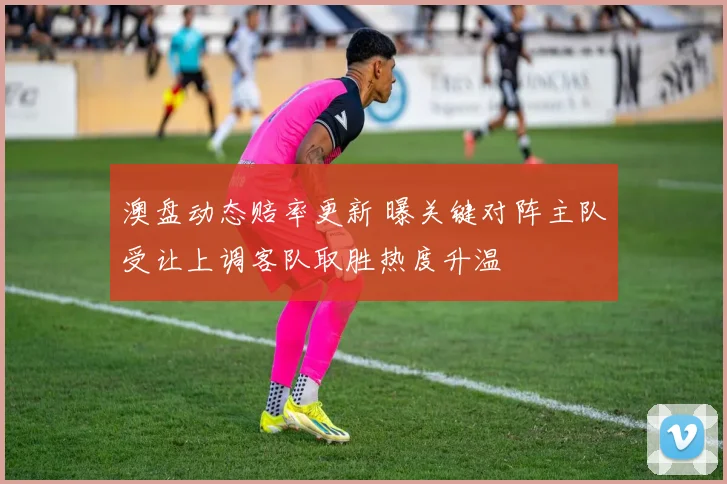澳盘动态赔率更新 曝关键对阵主队受让上调客队取胜热度升温