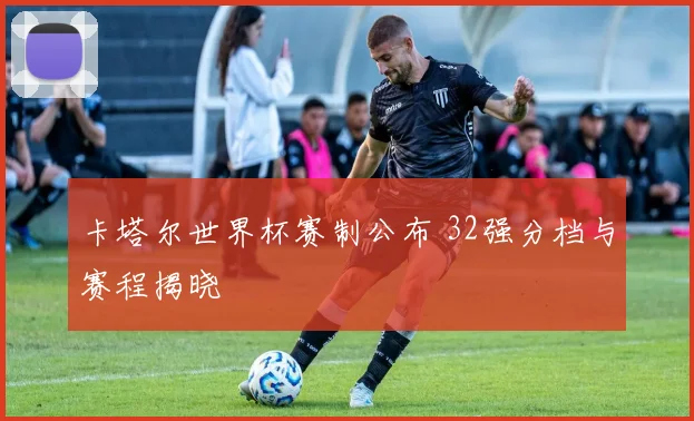卡塔尔世界杯赛制公布 32强分档与赛程揭晓