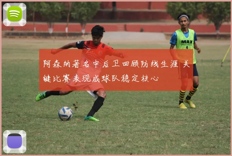阿森纳著名中后卫回顾防线生涯 关键比赛表现成球队稳定核心
