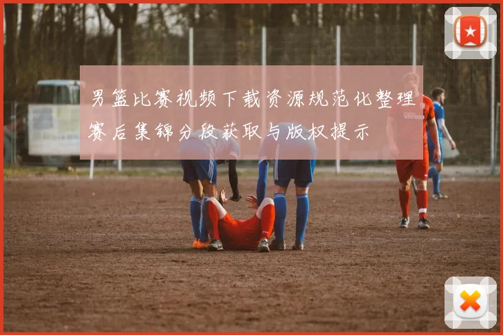 男篮比赛视频下载资源规范化整理赛后集锦分段获取与版权提示