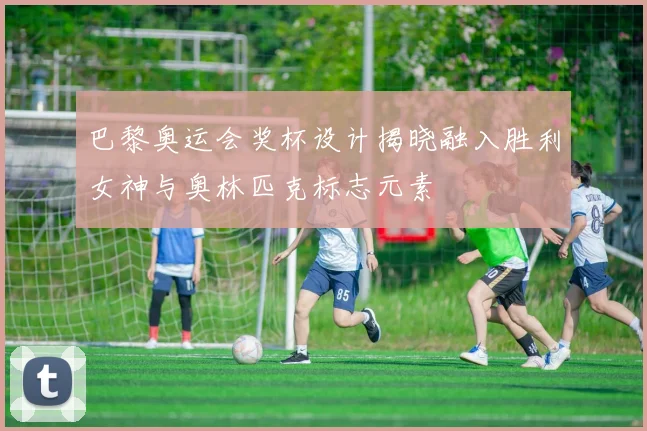 巴黎奥运会奖杯设计揭晓融入胜利女神与奥林匹克标志元素