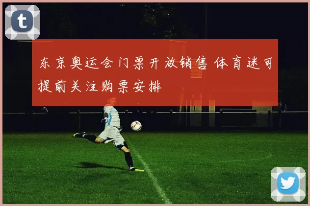 东京奥运会门票开放销售 体育迷可提前关注购票安排