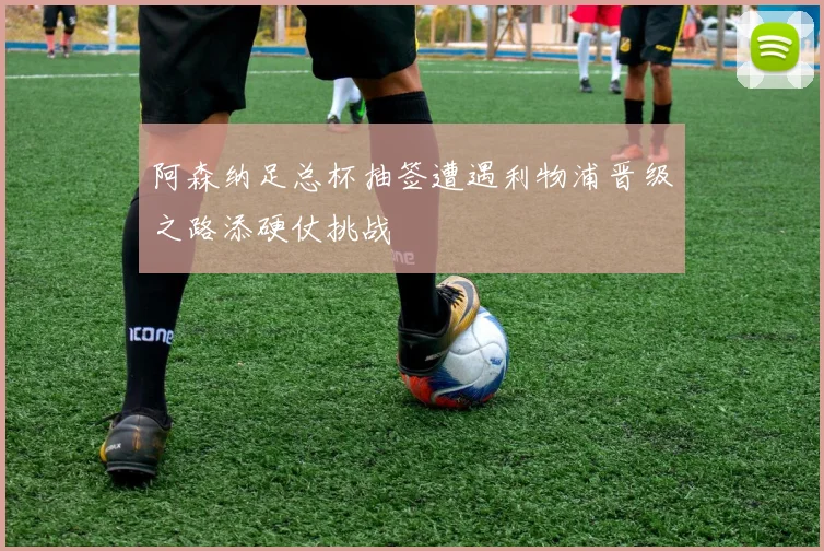 阿森纳足总杯抽签遭遇利物浦晋级之路添硬仗挑战