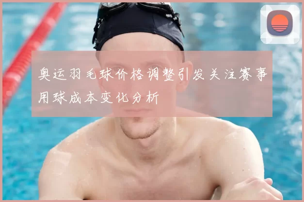 奥运羽毛球价格调整引发关注赛事用球成本变化分析