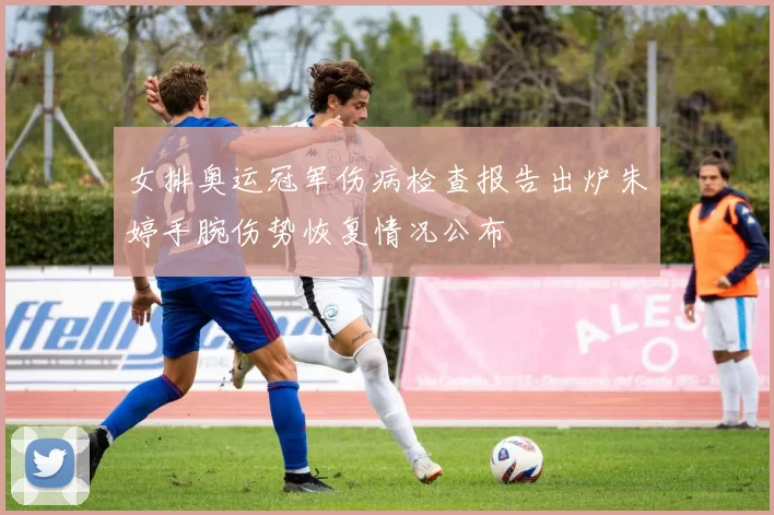 女排奥运冠军伤病检查报告出炉朱婷手腕伤势恢复情况公布