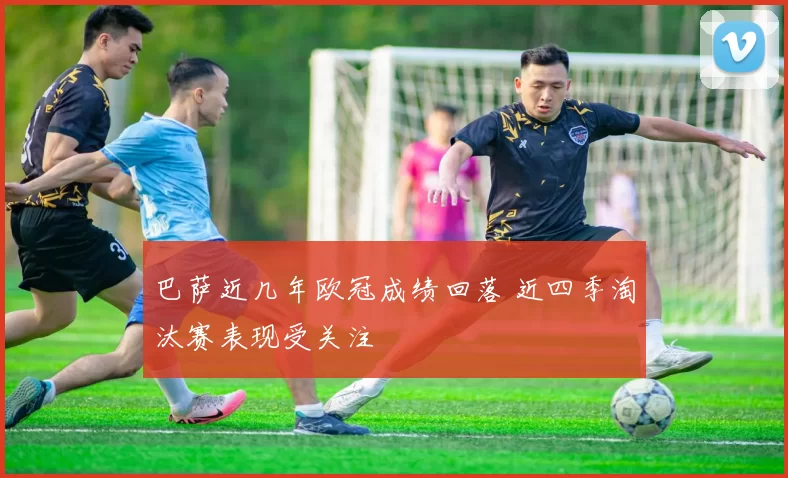 巴萨近几年欧冠成绩回落 近四季淘汰赛表现受关注