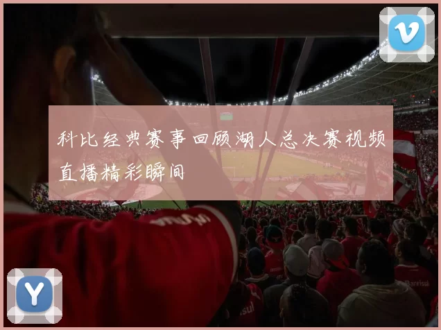 科比经典赛事回顾湖人总决赛视频直播精彩瞬间