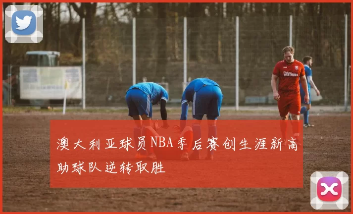 澳大利亚球员NBA季后赛创生涯新高助球队逆转取胜