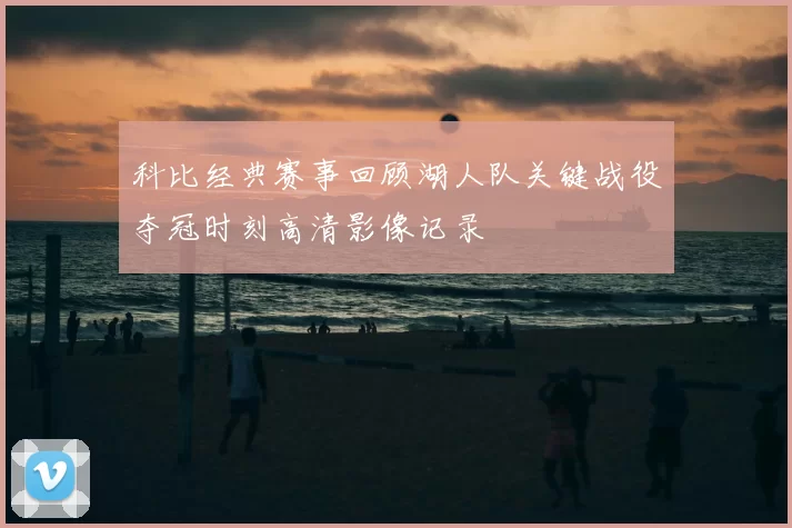 科比经典赛事回顾湖人队关键战役夺冠时刻高清影像记录