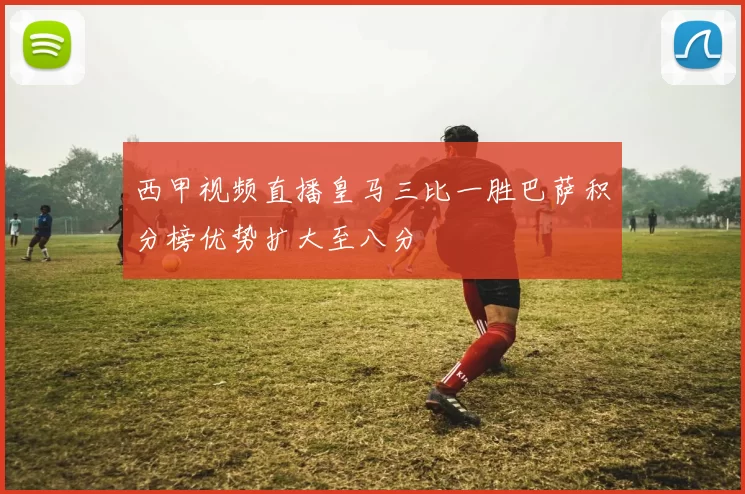 西甲视频直播皇马三比一胜巴萨积分榜优势扩大至八分