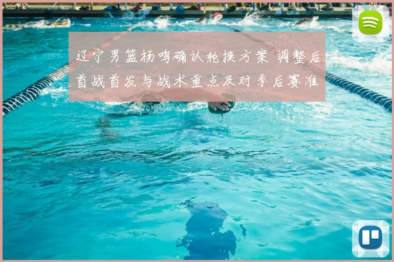 辽宁男篮杨鸣确认轮换方案 调整后首战首发与战术重点及对季后赛准备影响