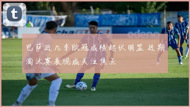 巴萨近几季欧冠成绩起伏明显 近期淘汰赛表现成关注焦点