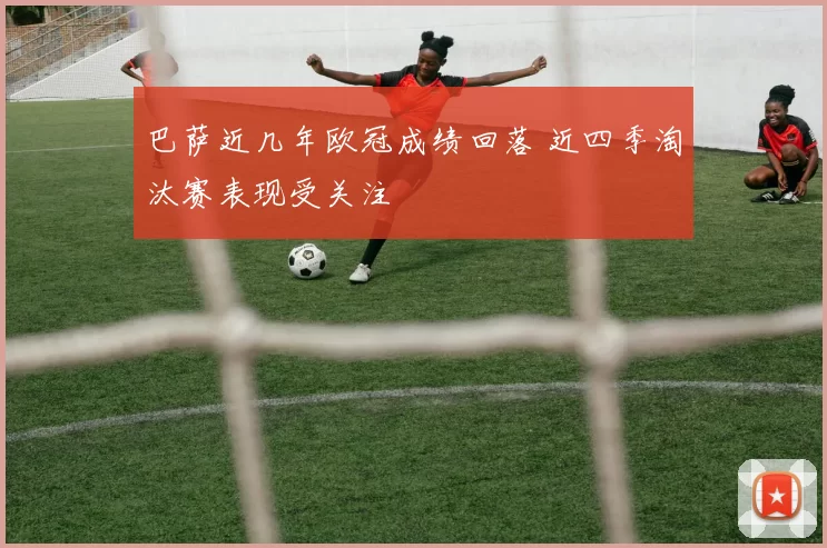 巴萨近几年欧冠成绩回落 近四季淘汰赛表现受关注