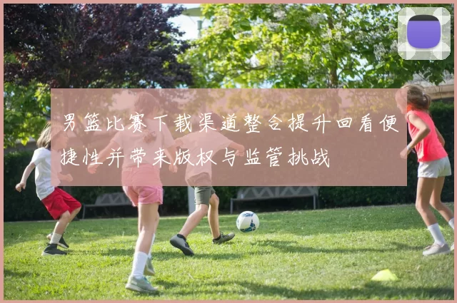 男篮比赛下载渠道整合提升回看便捷性并带来版权与监管挑战