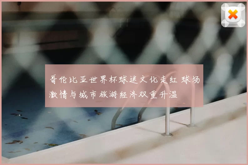 哥伦比亚世界杯球迷文化走红 球场激情与城市旅游经济双重升温