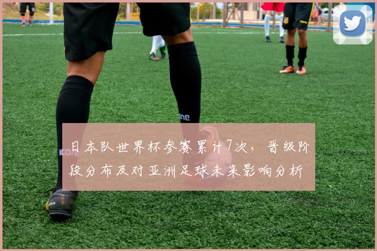 日本队世界杯参赛累计7次，晋级阶段分布及对亚洲足球未来影响分析