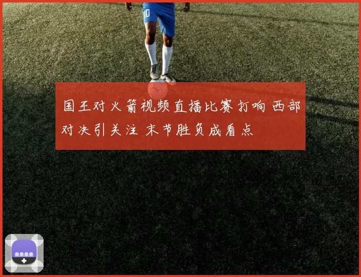 国王对火箭视频直播比赛打响 西部对决引关注 末节胜负成看点