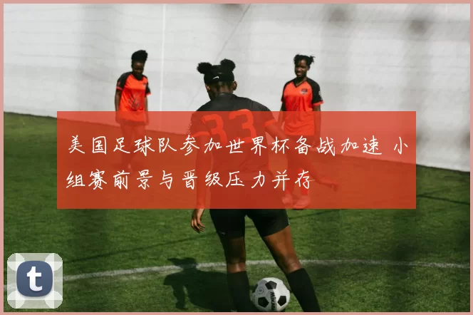美国足球队参加世界杯备战加速 小组赛前景与晋级压力并存