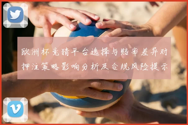 欧洲杯竞猜平台选择与赔率差异对押注策略影响分析及合规风险提示