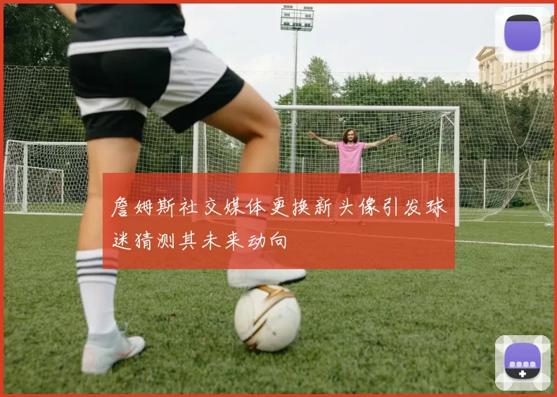 詹姆斯社交媒体更换新头像引发球迷猜测其未来动向