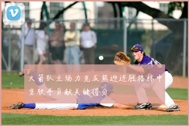 火箭队主场力克灰熊迎连胜格林申京联手贡献关键得分