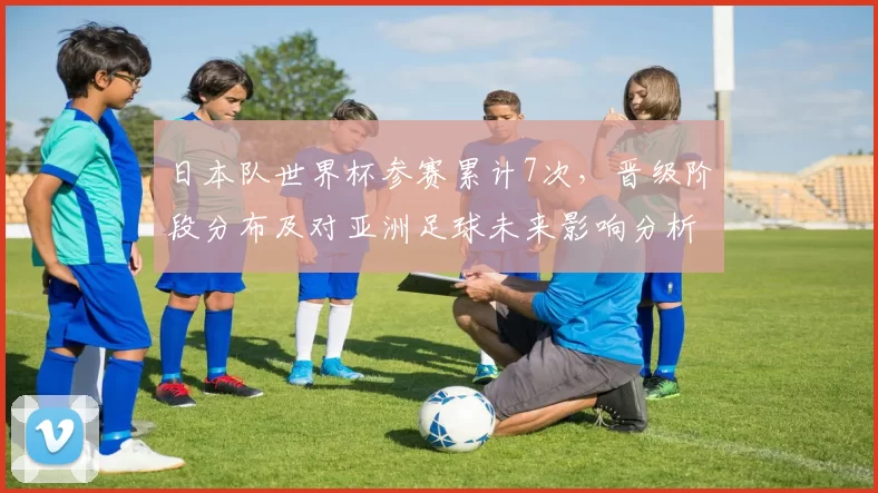 日本队世界杯参赛累计7次，晋级阶段分布及对亚洲足球未来影响分析