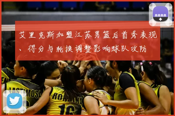 艾里克斯加盟江苏男篮后首秀表现、得分与轮换调整影响球队攻防