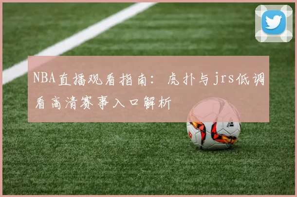 NBA直播观看指南：虎扑与jrs低调看高清赛事入口解析