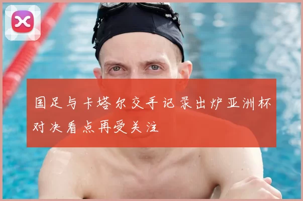 国足与卡塔尔交手记录出炉亚洲杯对决看点再受关注