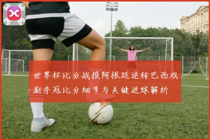 世界杯比分战报阿根廷逆转巴西戏剧夺冠比分细节与关键进球解析