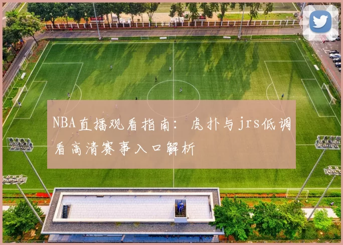 NBA直播观看指南：虎扑与jrs低调看高清赛事入口解析