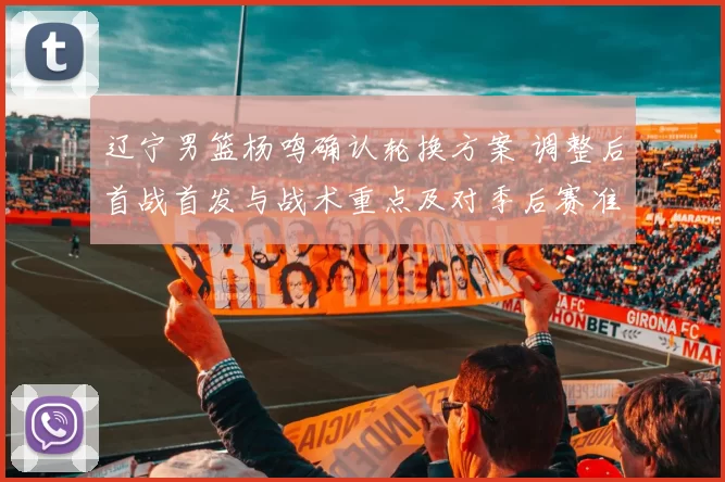 辽宁男篮杨鸣确认轮换方案 调整后首战首发与战术重点及对季后赛准备影响