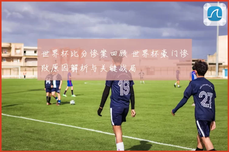 世界杯比分惨案回顾 世界杯豪门惨败原因解析与关键战局
