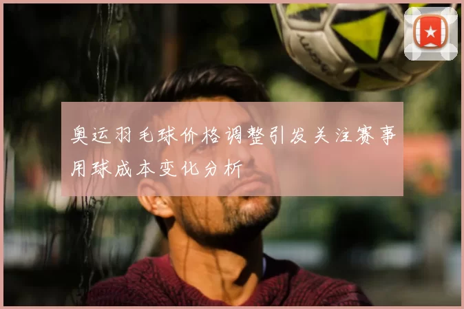 奥运羽毛球价格调整引发关注赛事用球成本变化分析