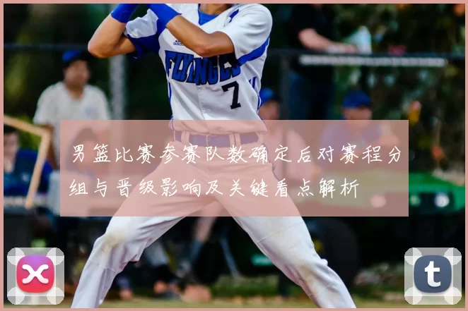 男篮比赛参赛队数确定后对赛程分组与晋级影响及关键看点解析