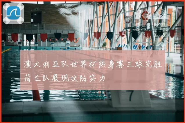 澳大利亚队世界杯热身赛三球完胜荷兰队展现攻防实力