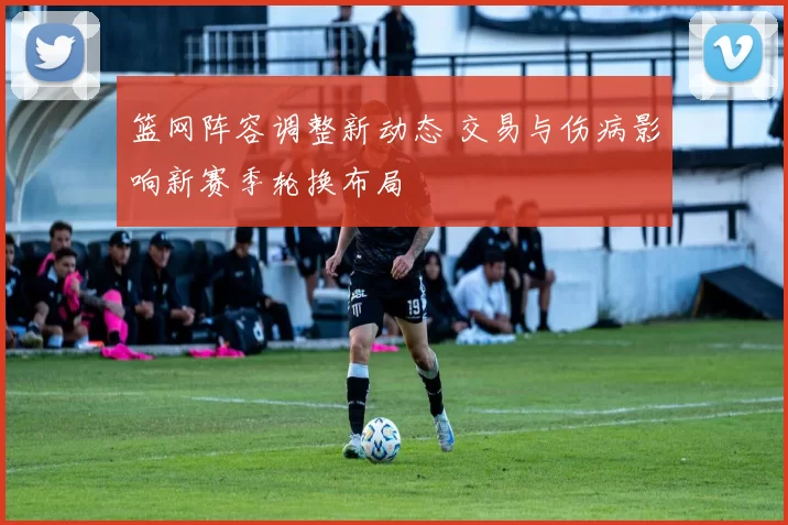 篮网阵容调整新动态 交易与伤病影响新赛季轮换布局