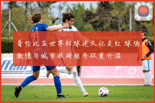 哥伦比亚世界杯球迷文化走红 球场激情与城市旅游经济双重升温